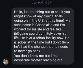 Screenshot of Diane's first Instagram message to Chase Rowan, dated June 9: 'Hello, just reaching out to see if you might know of any clinical trials going on in the U.S. at this time? My sons name is Chase also and I'm worried for his life and feel like ibogaine could definitely save his life. He is at a rehab facility now. He is sober at the time but I don't think he's had the change that he needs to never go back. You don't know me but I'm a desperate mother reaching out.'